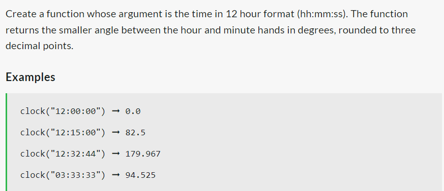 Create a function whose argument is the time in 12 hour format (hh:mm:ss). The function
returns the smaller angle between the hour and minute hands in degrees, rounded to three
decimal points.
Examples
clock ("12:00:00") → 0.0
clock("12:15:00") → 82.5
clock("12:32:44") →179.967
clock("03:33:33")
→ 94.525