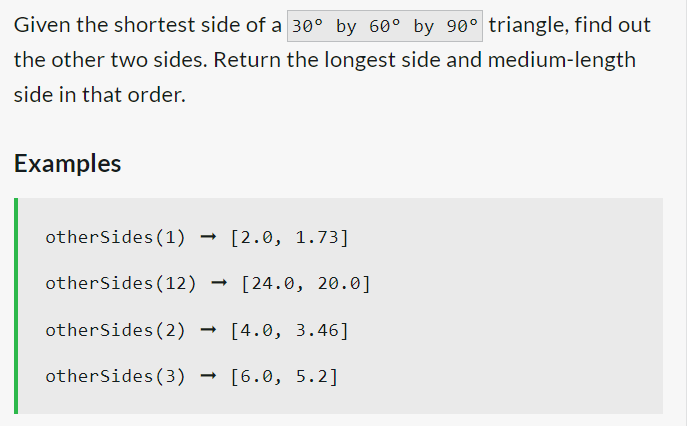 Given the shortest side of a 30° by 60° by 90° triangle, find out
the other two sides. Return the longest side and medium-length
side in that order.
Examples
otherSides (1) [2.0, 1.73]
otherSides (12) → [24.0, 20.0]
otherSides (2)
[4.0, 3.46]
otherSides (3) [6.0, 5.2]
→