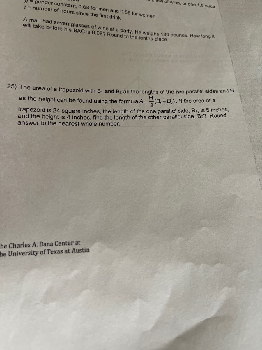 of wine, or one 1.5-ouce
y= gender constant, 0.68 for men and 0.55 for women
t = number of hours since the first drink
A man had seven glasses of wine at a party, He weighs 180 pounds. How long t
will take before his BAC is 0.08? Round to the tenths place.
25) The area of a trapezoid with B1 and B2 as the lengths of the two parallel sides and H
as the height can be found using the formula A=:
(B, +B,). If the area of a
trapezoid is 24 square inches, the length of the one parallel side, B1, is 5 inches,
and the height is 4 inches, find the length of the other parallel side, B2? Round
answer to the nearest whole number.
The Charles A. Dana Center at
he University of Texas at Austin
