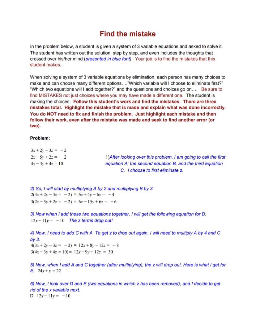 Find the mistake
In the problem below, a student is given a system of 3 variable equations and asked to solve it.
The student has written out the solution, step by step, and even includes the thoughts that
crossed over his/her mind (presented in blue font). Your job is to find the mistakes that this
student makes.
When solving a system of 3 variable equations by elimination, each person has many choices to
make and can choose many different options...."Which variable will I choose to eliminate first?"
"Which two equations will I add together?" and the questions and choices go on.... Be sure to
find MISTAKES not just choices where you may have made a different one. The student is
making the choices. Follow this student's work and find the mistakes. There are three
mistakes total. Highlight the mistake that is made and explain what was done incorrectly.
You do NOT need to fix and finish the problem. Just highlight each mistake and then
follow their work, even after the mistake was made and seek to find another error (or
two).
Problem:
3x + 2y – 3z = – 2
2x - 5y + 2z = - 2
1)After looking over this problem, I am going to call the first
equation A; the second equation B, and the third equation
C. I choose to first eliminate z.
4x – 3y + 4z = 10
2) So, I will start by multiplying A by 2 and multiplying B by 3.
2(3x + 2y – 3z = - 2) = 6x+ 4y – 6z = - 4
3(2х - 5y + 2: %3D - 2) %3D бх — 15у + 62 3D
3) Now when I add these two equations together, I ill get the following equation for D:
12x - 1ly = - 10 The z terms drop out!
4) Now, I need to add C with A. To get z to drop out again, I will need to multiply A by 4 and C
by 3.
4(3x + 2y – 3z = - 2) = 12x + 8y – 12z = -8
3(4x - 3y + 4z = 10) = 12x – 9y + 12z = 30
5) Now, when I add A and C together (after multiplying), the z will drop out. Here is what I get for
E: 24x+ y = 22
6) Now, I look over D and E (two equations in which z has been removed), and I decide to get
rid of the x variable next.
D: 12x - 11y = - 10
