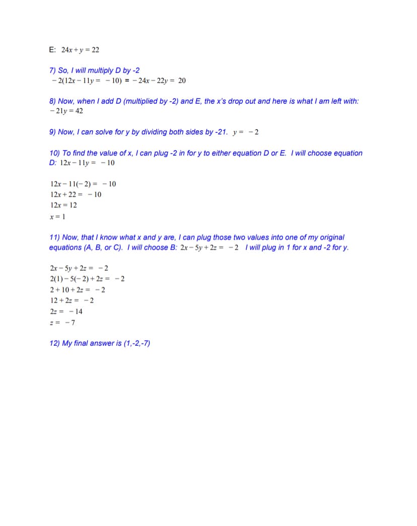 E: 24x +y = 22
7) So, I will multiply D by -2
- 2(12x – 11y = – 10) = - 24x - 22y = 20
8) Now, when I add D (multiplied by -2) and E, the x's drop out and here is what I am left with:
- 21y = 42
9) Now, I can solve for y by dividing both sides by -21. y = - 2
10) To find the value of x, I can plug -2 in for y to either equation D or E. I will choose equation
D: 12x - 1ly = - 10
12x – 11(- 2) = - 10
12x + 22 = - 10
12x = 12
x = 1
11) Now, that I know what x and y are, I can plug those two values into one of my original
equations (A, B, or C). I will choose B: 2x - 5y + 2z = -2 I will plug in 1 for x and -2 for y.
2x – 5y + 2z = - 2
2(1) - 5(- 2) + 2z = -2
2+ 10 + 2z = - 2
12 + 2z = -2
2z = - 14
:= - 7
12) My final answer is (1,-2,-7)
