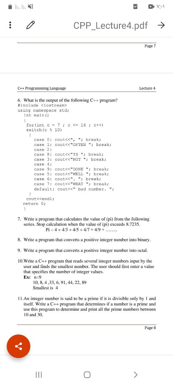 i li. In. N
O V::)
CPP Lecture4.pdf
->
Page 7
C++ Programming Language
Lecture 4
6. What is the output of the following C++ program?
#include <iostream>
using namespace std;
int main ()
for (int c = 7 ; c <= 16 ; c++
switch (c $ 10)
case 0: cout<<", "; break;
case 1: cout<<"OFTEN "; break;
case 2:
case 8: cout<<"IS "; break;
case 3: cout<<"NOT "; break;
case 4:
case 9: cout<<"DONE "; break;
case 5: cout<<"WELL "; break;
case 6: cout<<". "; break;
case 7: cout<<"WHAT "; break;
default: cout<<" bad number. ";
cout<<endl;
return 0;
7. Write a program that calculates the value of (pi) from the following
series. Stop calculation when the value of (pi) exceeds 8.7235.
Pi = 4 + 4/3 + 4/5 + 4/7 + 4/9+.....
8. Write a program that converts a positive integer number into binary.
9. Write a program that converts a positive integer number into octal.
10.Write a C++ program that reads several integer numbers input by the
user and finds the smallest number. The user should first enter a value
that specifies the number of integer values.
Ex: n=9
10, 8, 4 ,33, 6, 91, 44, 22, 89
Smallest is 4
11.An integer number is said to be a prime if it is divisible only by I and
itself. Write a C++ program that determines if a number is a prime and
use this program to determine and print all the prime numbers between
10 and 30,
Page 8
II
