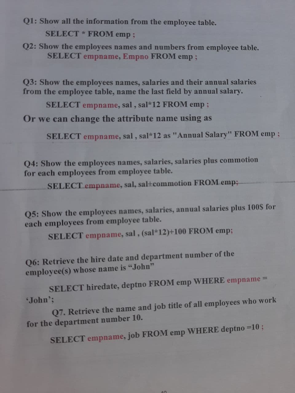 Q1: Show all the information from the employee table.
SELECT * FROM emp;
Q2: Show the employees names and numbers from employee table.
SELECT empname, Empno FROM emp;
Q3: Show the employees names, salaries and their annual salaries
from the employee table, name the last field by annual salary.
SELECT empname, sal, sal*12 FROM emp;
Or we can change the attribute name using as
SELECT empname, sal, sal*12 as "Annual Salary" FROM emp;
Q4: Show the employees names, salaries, salaries plus commotion
for each employees from employee table.
SELECT empname, sal, sal+tcommotion FROM emp;
Q5: Show the employees names, salaries, annual salaries plus 100$ for
each employees from employee table.
SELECT empname, sal, (sal*12)+100 FROM emp;
Q6: Retrieve the hire date and department number of the
employee(s) whose name is “John"
WHERE
SELECT hiredate, deptno FROM
John';
%3D
emp
empname
Q7. Retrieve the name and job title of all employees who work
for the department number 10.
SELECT empname, job FROM emp WHERE deptno =10 ;
