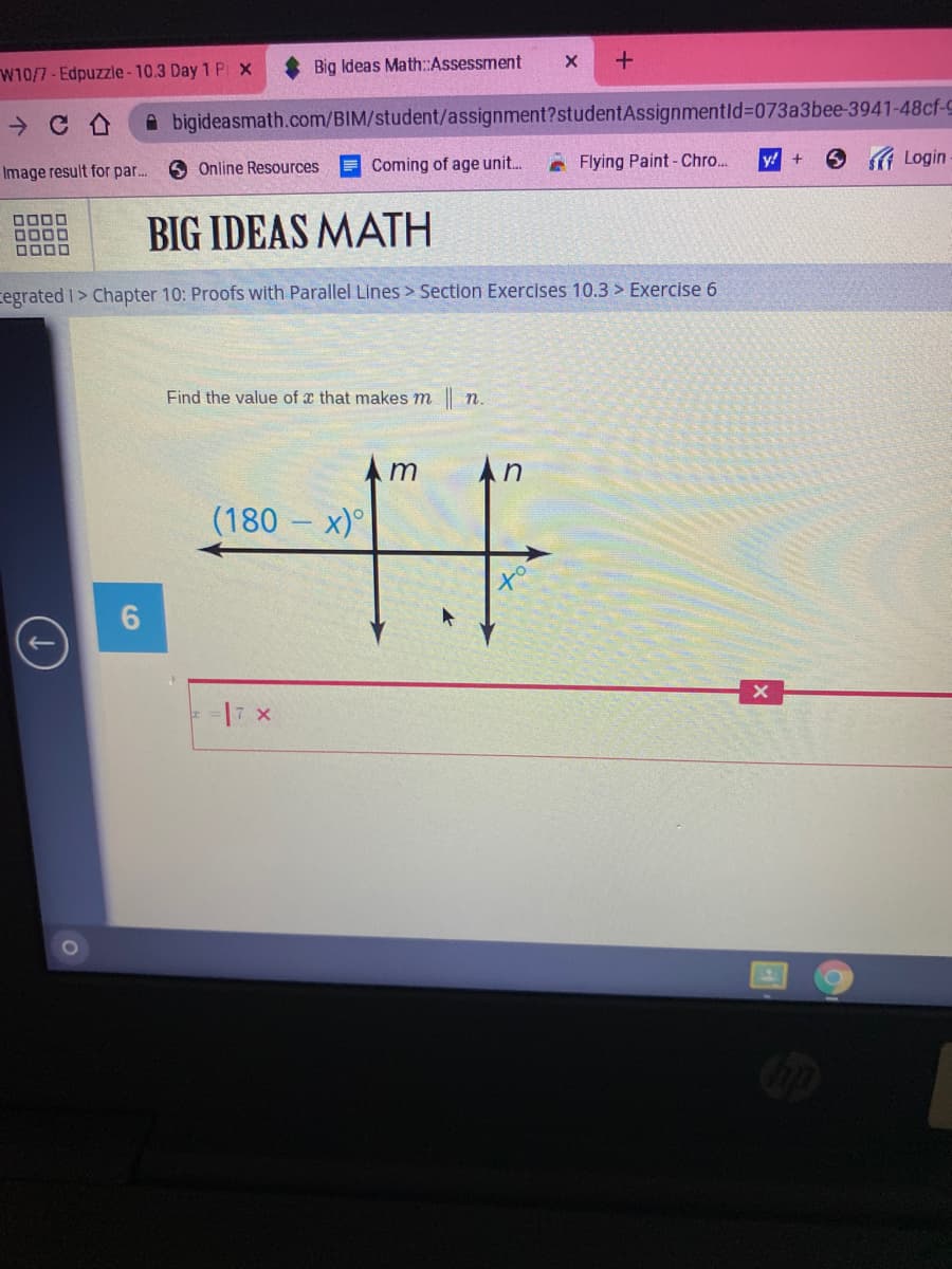 W10/7-Edpuzzle - 10.3 Day 1 P x
Big Ideas Math:Assessment
A bigideasmath.com/BIM/student/assignment?studentAssignmentld%3D073a3bee-3941-48cf-C
O Login
O Online Resources
Coming of age unit.
e Flying Paint- Chro..
y! +
Image result for par...
0000
D000
BIG IDEAS MATH
cegrated I> Chapter 10: Proofs with Parallel Lines > Section Exercises 10.3 > Exercise 6
Find the value of x that makes m n.
Am
An
(180 – x)°
