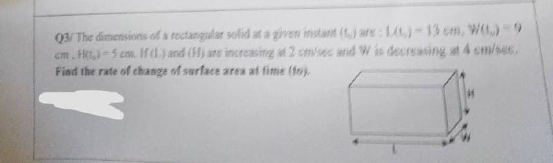 Q3/ The dimensions of a rectangular solid at a given instant (t) are: 1)-13 cm, W(L) 9
cm. Ht,)-5 cm. If (L.) and (H) are increasing at 2 cm/sec and W is decreasing at 4 om/ses,
Find the rate of change of surface area af time (to),
