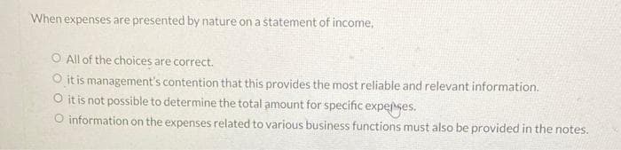 When expenses are presented by nature on a statement of income,
O All of the choices are correct.
it is management's contention that this provides the most reliable and relevant information.
O it is not possible to determine the total amount for specific expeſses.
O information on the expenses related to various business functions must also be provided in the notes.
