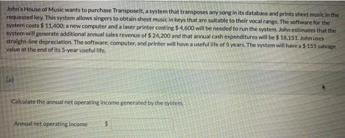 John's House of Music wants to purchase Transposelt, a system that transposes any song in its database and prints sheet music in the
requested key,. This system allows singers to obtain sheet music in keys that are suitable to their vocal range. The software for the
system costs $ 11,400; a new computer and a laser printer costing $4,600 will be needed to run the system. John estimates that the
system will generate additional annual sales revenue of $ 24,200 and that annual cash expenditures will be $ 18,151. John uses
straight-line depreciation. The software, computer, and printer will have a useful life of 5 years. The system will have a $ 155 salvage
value at the end of its 5-year useful life.
(a)
Calculate the annual net operating income generated by the system,
Annual net operating income
