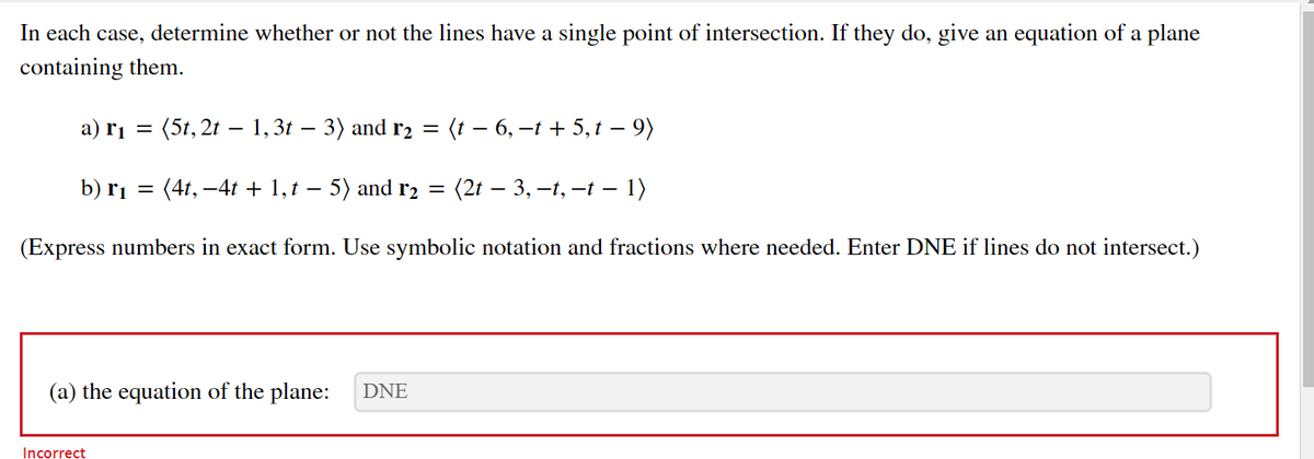 In each case, determine whether or not the lines have a single point of intersection. If they do, give an equation of a plane
containing them.
a) rị =
(5t, 2t – 1,31 – 3) and r2 = (t – 6, –t + 5,t – 9)
b) r1
(4t, -4t + 1, t – 5) and r2
(2t – 3, –1, –t – 1)
(Express numbers in exact form. Use symbolic notation and fractions where needed. Enter DNE if lines do not intersect.)
(a) the equation of the plane:
DNE
Incorrect
