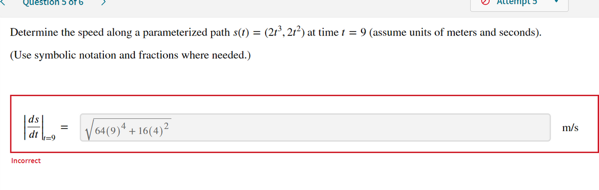 Question 5 of 6
Determine the speed along a parameterized path s(t) = (2t°, 2t²) at time t = 9 (assume units of meters and seconds).
(Use symbolic notation and fractions where needed.)
ds
+ 16(4)²
m/s
dt
Incorrect
