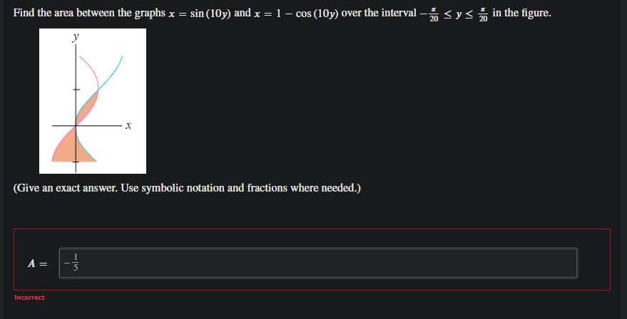 Find the area between the graphs x = sin (10y) and x = 1 – cos (10y) over the interval
20 <y< in the figure.
y
(Give an exact answer. Use symbolic notation and fractions where needed.)
A =
Incorrect
||
