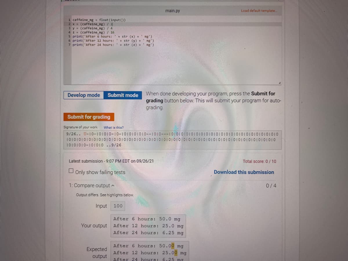 main.py
Load default template.
1 caffeine_mg = float (input ())
2 x = (caffeine_mg) / 2
3 y = (caffeine_mg) / 4
4 z = (caffeine_mg) / 16
5 print('After 6 hours:'+ str (x) +' mg')
6 print('After 12 hours:'+ str (y) +' mg')
7 print('After 24 hours:
+ str (z) + ' mg')
When done developing your program, press the Submit for
grading button below. This will submit your program for auto-
grading.
Develop mode
Submit mode
Submit for grading
Signature of your work
What is this?
9/26.. U-10-101010-10-1010101010--1010---10101010101010101010101010101010101010101010
101010101010101010101010101010101010101010101010101010I01010101010101010101010101010
10101010-101010 ..9/26
Latest submission - 9:07 PM EDT on 09/26/21
Total score: 0 / 10
O Only show failing tests
Download this submission
1: Compare output a
0/4
Output differs. See highlights below.
Input
100
After 6 hours: 50.0 mg
Your output After 12 hours: 25.0 mg
After 24 hours: 6.25 mg
After 6 hours: 50.00 mg
After 12 hours: 25.00 mg
Expected
output
After 24 hours: 6.25 mg
