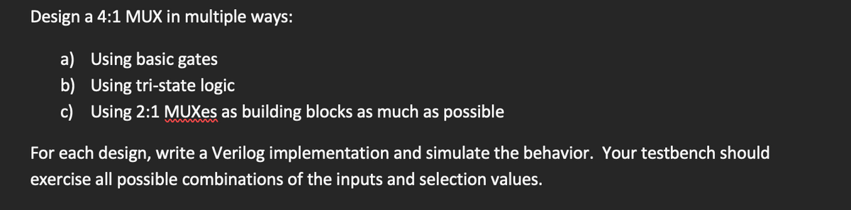 Design a 4:1 MUX in multiple ways:
a) Using basic gates
b) Using tri-state logic
c) Using 2:1 MUXes as building blocks as much as possible
For each design, write a Verilog implementation and simulate the behavior. Your testbench should
exercise all possible combinations of the inputs and selection values.
