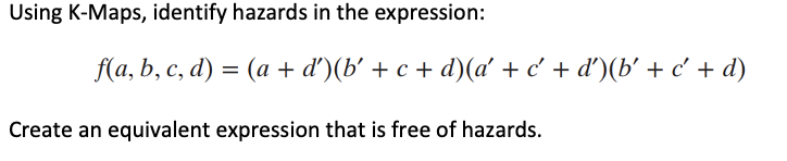 Using K-Maps, identify hazards in the expression:
f(a, b, c, d) = (a + d')(b' + c + d)(a' + c' + d')(b' + c + d)
Create an equivalent expression that is free of hazards.
