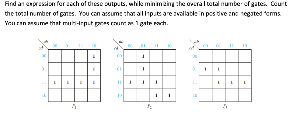 Find an expression for each of these outputs, while minimizing the overall total number of gates. Count
the total number of gates. You can assume that all inputs are available in positive and negated forms.
You can assume that multi-input gates count as 1 gate each.
ab
00
ab
00
ab
00
01
11
10
01
11
10
01
11
10
cd
cd
cd
00
1
00
1
00
01
1
01
1
01
1
11
1
1
1
1
11
1
1
11
1
1
1
10
10
1
1
10
F1
F2
F3
