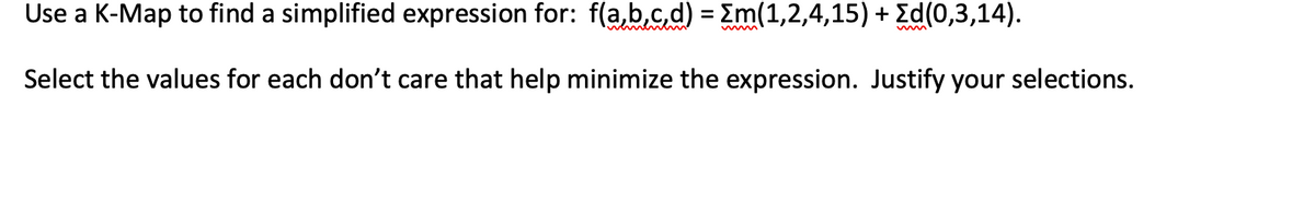 Use a K-Map to find a simplified expression for: f(a,b.c.d) = Em(1,2,4,15) + Ed(0,3,14).
Select the values for each don't care that help minimize the expression. Justify your selections.
