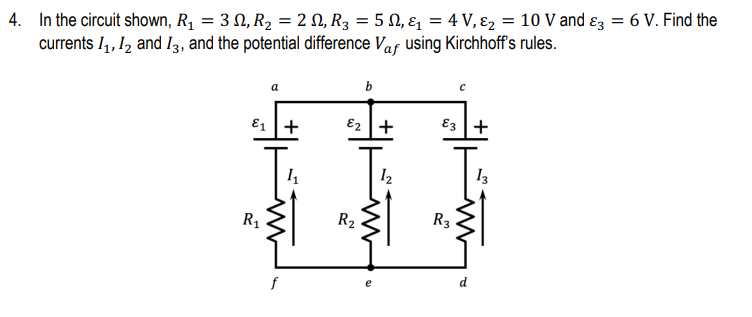 4. In the circuit shown, R1 = 3 N, R2 = 2 N, R3 = 5 N, ɛ = 4 V, ɛ2 = 10 V and ɛz = 6 V. Find the
currents I4, 1, and I3, and the potential difference Vaf using Kirchhoff's rules.
b
a
E1 +
E2 +
E3 +
13
R1
R2
R3
