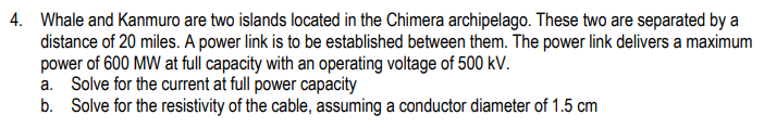 4. Whale and Kanmuro are two islands located in the Chimera archipelago. These two are separated by a
distance of 20 miles. A power link is to be established between them. The power link delivers a maximum
power of 600 MW at full capacity with an operating voltage of 500 kV.
a. Solve for the current at full power capacity
b. Solve for the resistivity of the cable, assuming a conductor diameter of 1.5 cm
