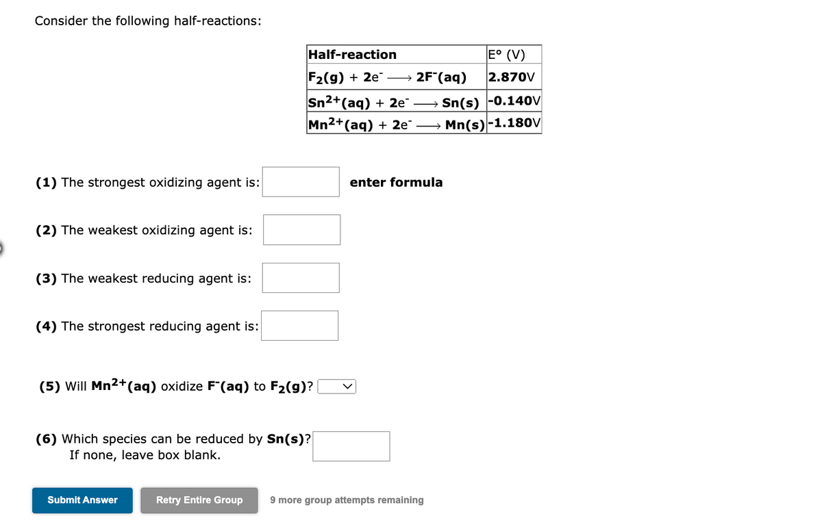 Consider the following half-reactions:
(1) The strongest oxidizing agent is:
(2) The weakest oxidizing agent is:
(3) The weakest reducing agent is:
(4) The strongest reducing agent is:
(5) Will Mn²+ (aq) oxidize F"(aq) to F₂(g)?
(6) Which species can be reduced by Sn(s)?
If none, leave box blank.
Submit Answer
Half-reaction
F₂(g) + 2e
Sn²+(aq) + 2e¯ →
Mn²+(aq) + 2e¯ →
enter formula
E° (V)
2.870V
Sn(s) -0.140V
Mn(s)-1.180V
2F (aq)
Retry Entire Group 9 more group attempts remaining