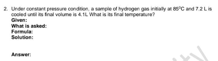 2. Under constant pressure condition, a sample of hydrogen gas initially at 85°C and 7.2 L is
cooled until its final volume is 4.1L What is its final temperature?
Given:
What is asked:
Formula:
Solution:
Answer: