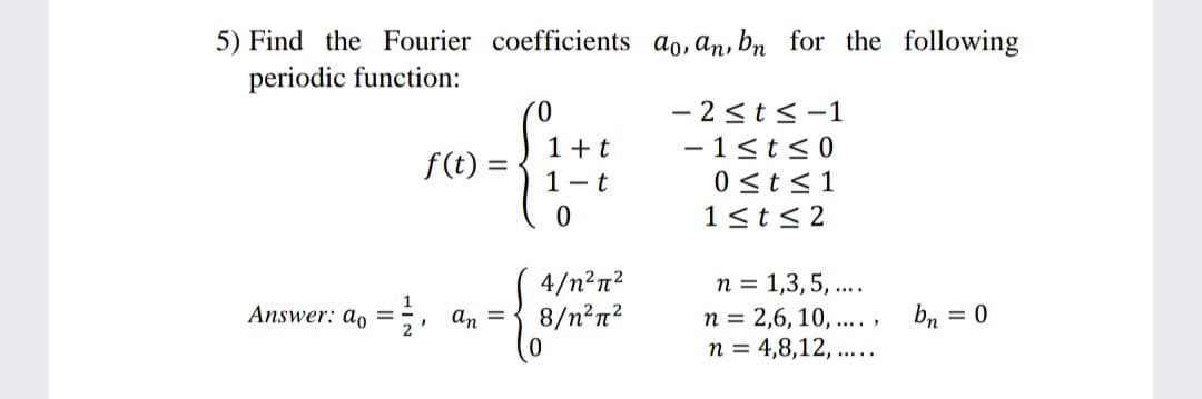 5) Find the Fourier coefficients ao, an, bn for the following
periodic function:
- 2<ts-1
- 1<t<0
0 <t<1
1<t< 2
0.
1 +t
f(t) =
1 - t
4/n²n?
8/n?n?
n = 1,3,5, ...
Answer: a, =;, an =
n = 2,6, 10, .... ,
n = 4,8,12, .....
bn = 0
