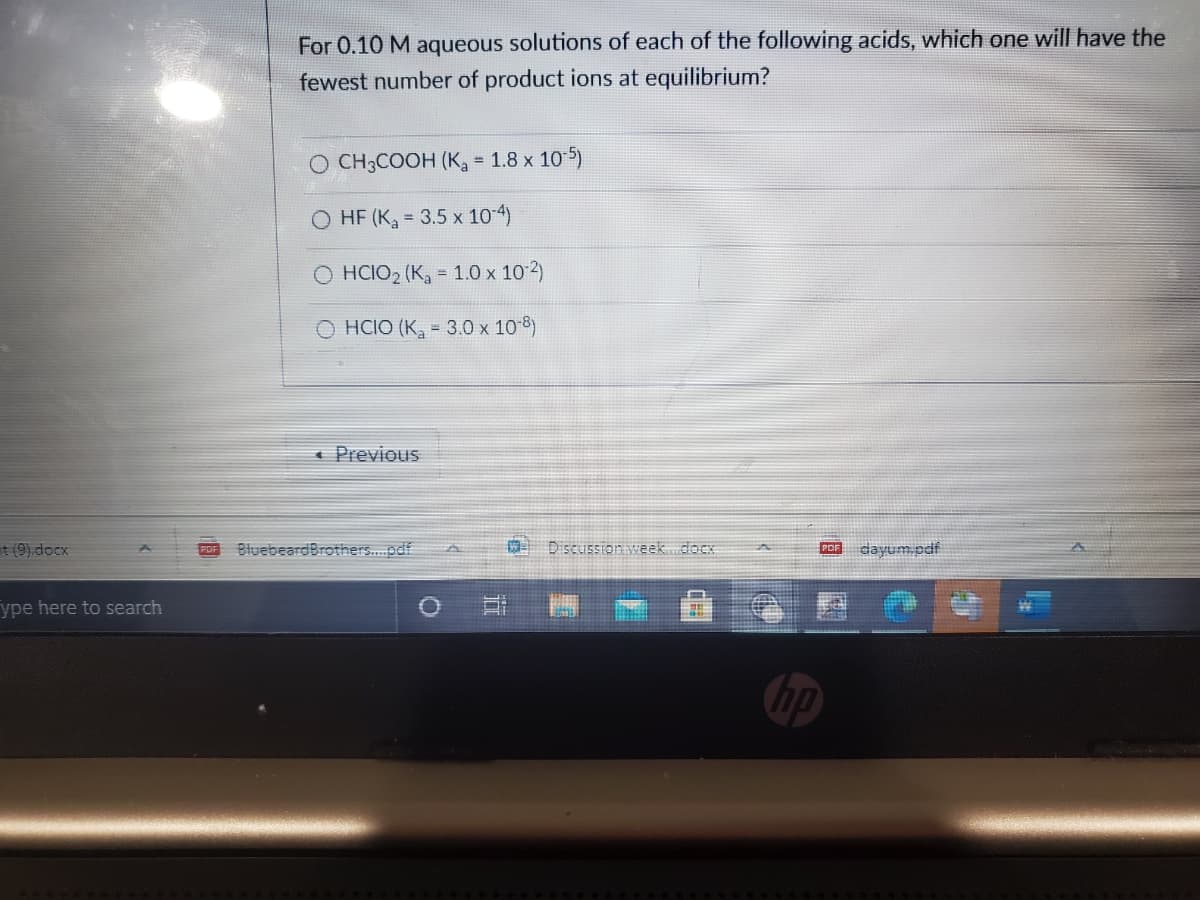 For 0.10 M aqueous solutions of each of the following acids, which one will have the
fewest number of product ions at equilibrium?
O CH3COOH (K = 1.8 x 10-5)
%3D
O HF (Ka = 3.5 x 10-4)
O HCIO2 (K, = 1.0 x 10 2)
O HCIO (K, = 3.0 x 10 8)
« Previous
t (9).docx
BluebeardBrothers.pdf
Discussion week.docx
upd wnkep
ype here to search
