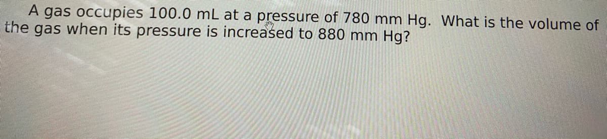 A gas occupies 100.0 mL at a pressure of 780 mm Hg. What is the volume of
the gas when its pressure is increased to 880 mm Hg?
