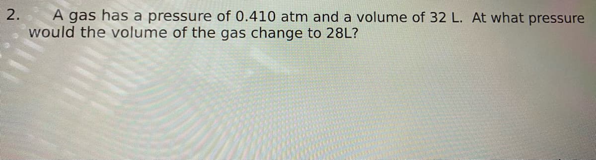 2.
A gas has a pressure of 0.410 atm and a volume of 32 L. At what pressure
would the volume of the gas change to 28L?
