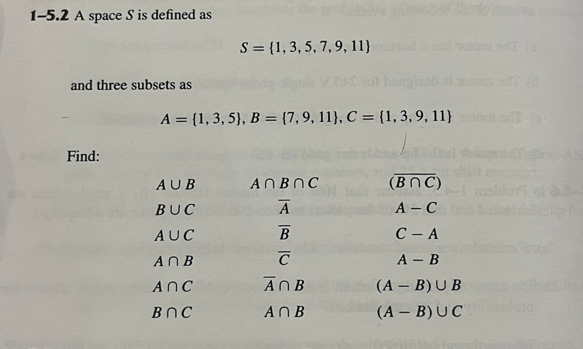 1-5.2 A space S is defined as
and three subsets as
Find:
bongisab
A = {1, 3, 5}, B = {7, 9, 11}, C = {1, 3, 9, 11}
S = {1, 3, 5, 7, 9, 11}
AUB
BUC
AUC
An B
ANC
ВОС
A П В О С
A
B
C
ANB
A N B
(BOC)
A-C
C-A
A - B
(A - B)UB
(A - B)UC
010