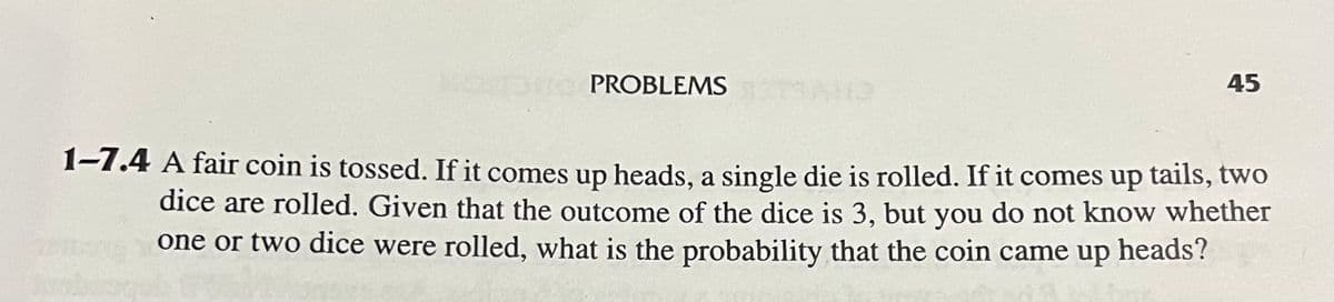 PROBLEMS
45
1-7.4 A fair coin is tossed. If it comes up heads, a single die is rolled. If it comes up tails, two
dice are rolled. Given that the outcome of the dice is 3, but you do not know whether
one or two dice were rolled, what is the probability that the coin came up
heads?