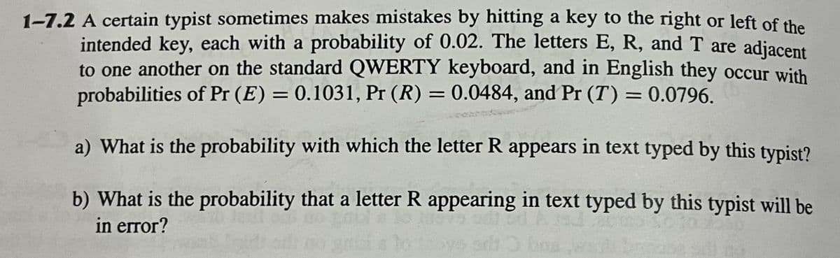 1-7.2 A certain typist sometimes makes mistakes by hitting a key to the right or left of the
intended key, each with a probability of 0.02. The letters E, R, and T are adjacent
to one another on the standard QWERTY keyboard, and in English they occur with
probabilities of Pr (E) = 0.1031, Pr (R) = 0.0484, and Pr (T) = 0.0796.
a) What is the probability with which the letter R appears in text typed by this typist?
b) What is the probability that a letter R appearing in text typed by this typist will be
in error?