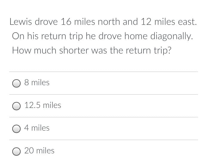 Lewis drove 16 miles north and 12 miles east.
On his return trip he drove home diagonally.
How much shorter was the return trip?
8 miles
O 12.5 miles
4 miles
O 20 miles
