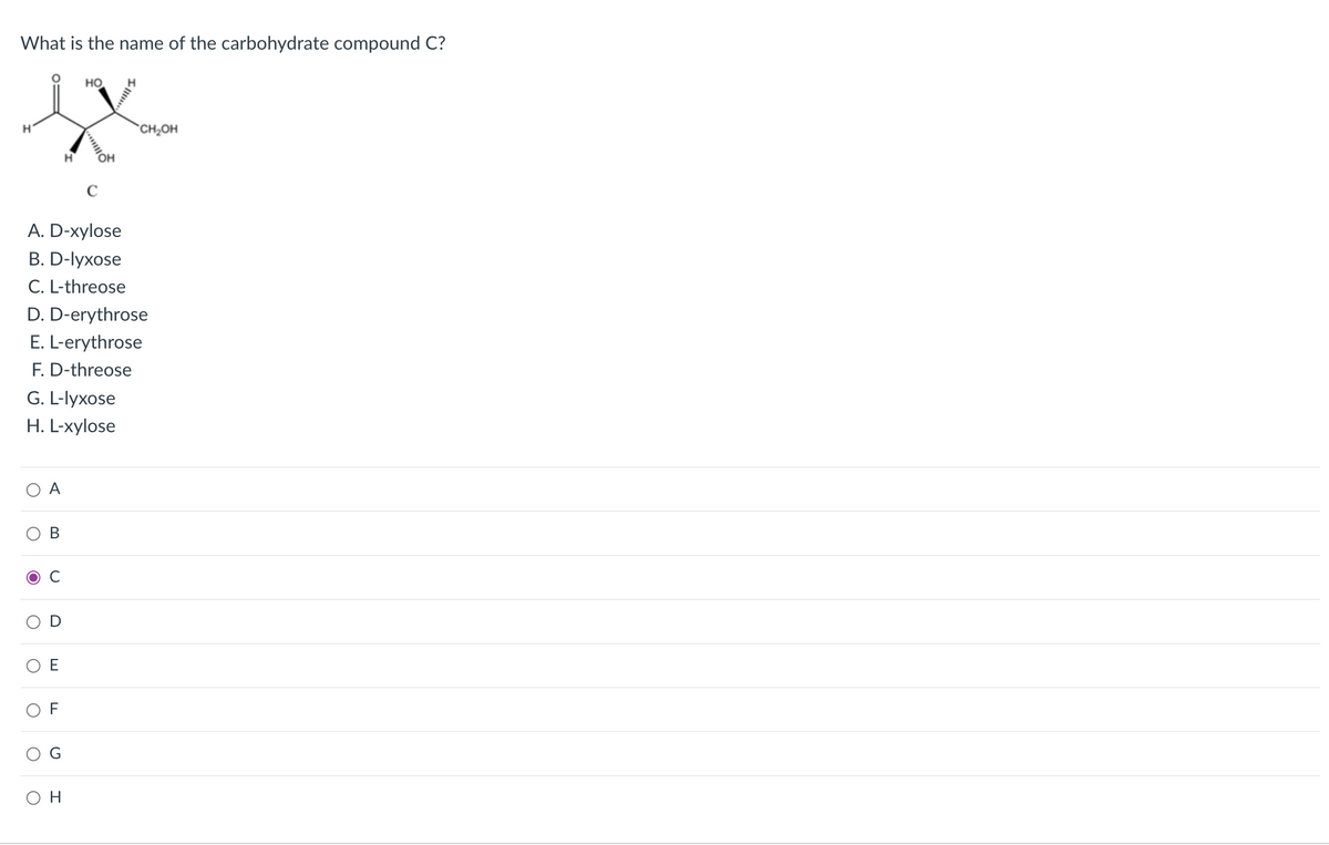 What is the name of the carbohydrate compound C?
но
CH,OH
C
A. D-xylose
В. D-lyхose
C. L-threose
D. D-erythrose
E. L-erythrose
F. D-threose
G. L-lyxose
H. L-xylose
A
В
F
O H
