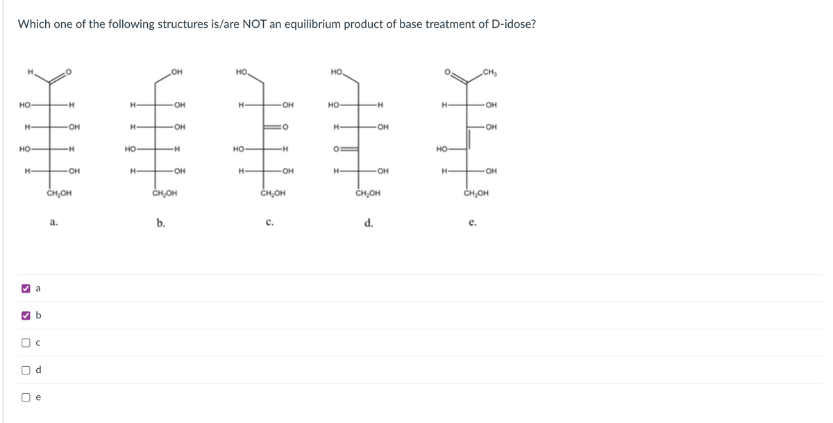 Which one of the following structures is/are NOT an equilibrium product of base treatment of D-idose?
H.
OH
HO
но.
CH3
но-
H-
он
H-
OH
HO
-H-
H-
он
H-
OH
H-
OH
H-
OH
он
но
H-
но
--
но
но-
H-
он
H-
он
H-
OH
H-
он
OH
ČH,OH
ČH,OH
CH,OH
CH,OH
ČH,OH
а.
b.
с.
d.
е.
a
d
e
