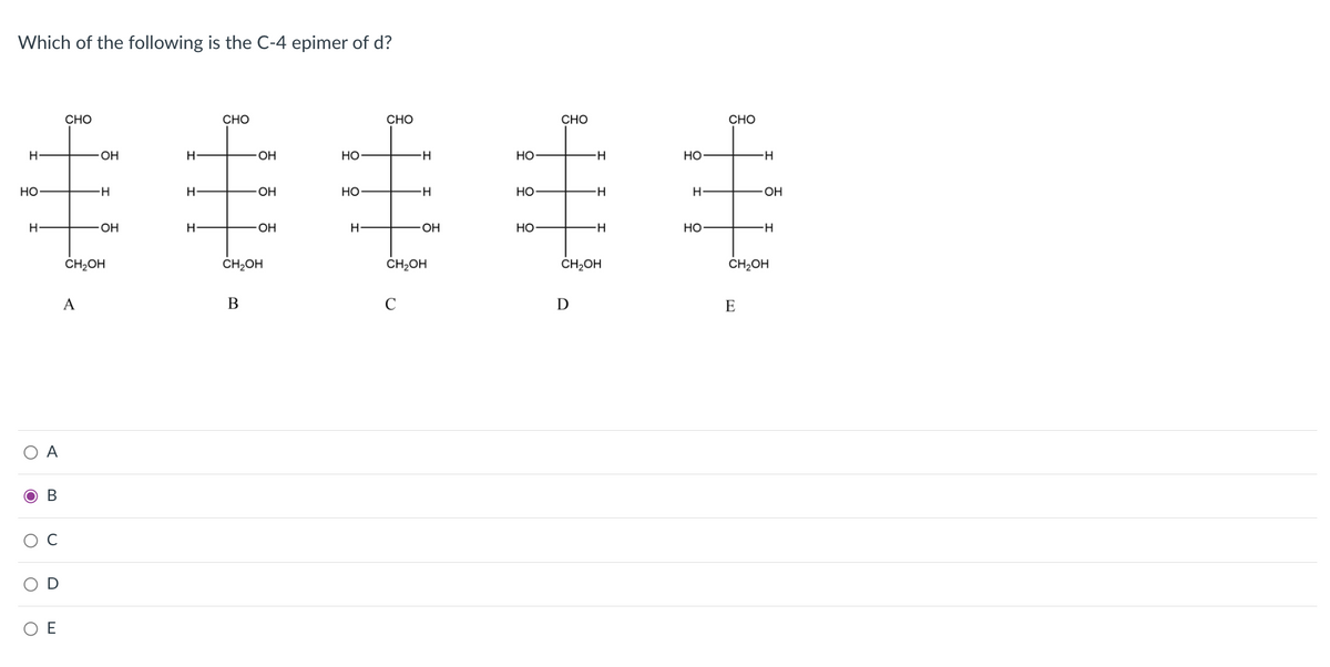 Which of the following is the C-4 epimer of d?
CHO
CHO
CHO
CHO
CHO
H
OH
H-
OH
Но
H-
Но
Но
H-
Но
Но
HO
H
OH
H
HO-
H-
O-
Но-
Но
CH2OH
CH2OH
ČH;OH
ČH2OH
CH2OH
A
В
C
D
E
А
ов
E
C.
