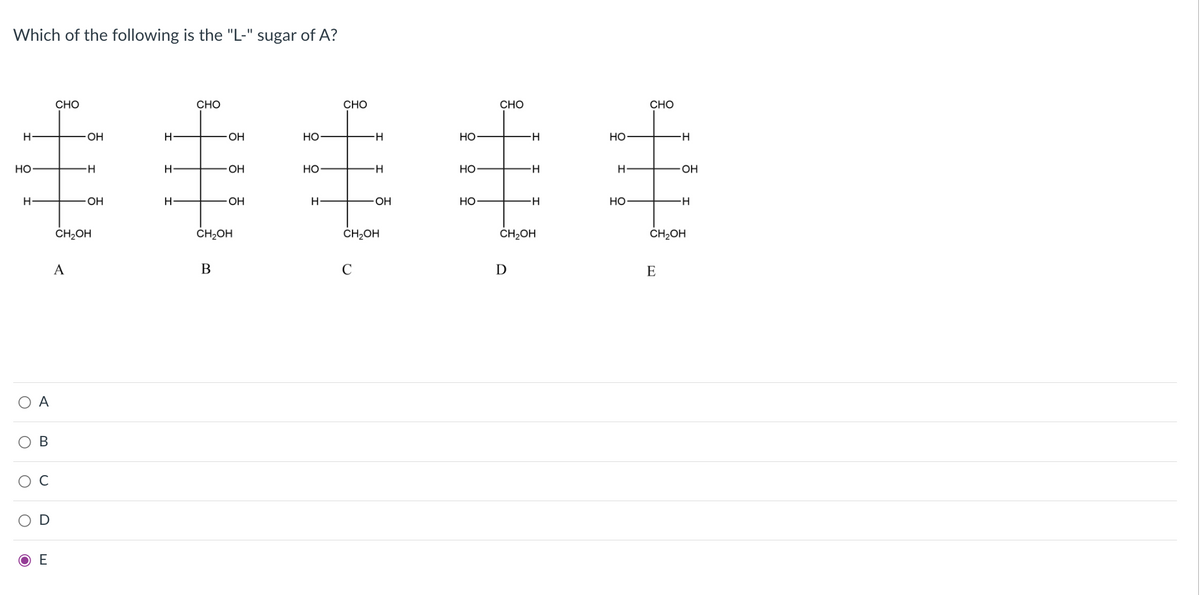 Which of the following is the "L-" sugar of A?
CHO
CHO
CHO
CHO
CHO
丰丰毛丰毛
O-
OH
Но
H-
Но
H-
но
Но
OH
Но
H-
Но
-H-
H
OH
OH
H
OH
OH
Но
-H
Но
-H-
CH2OH
CH2OH
CH2OH
ČH2OH
CH2OH
А
B
C
D
E
O A
C
ОЕ
B
