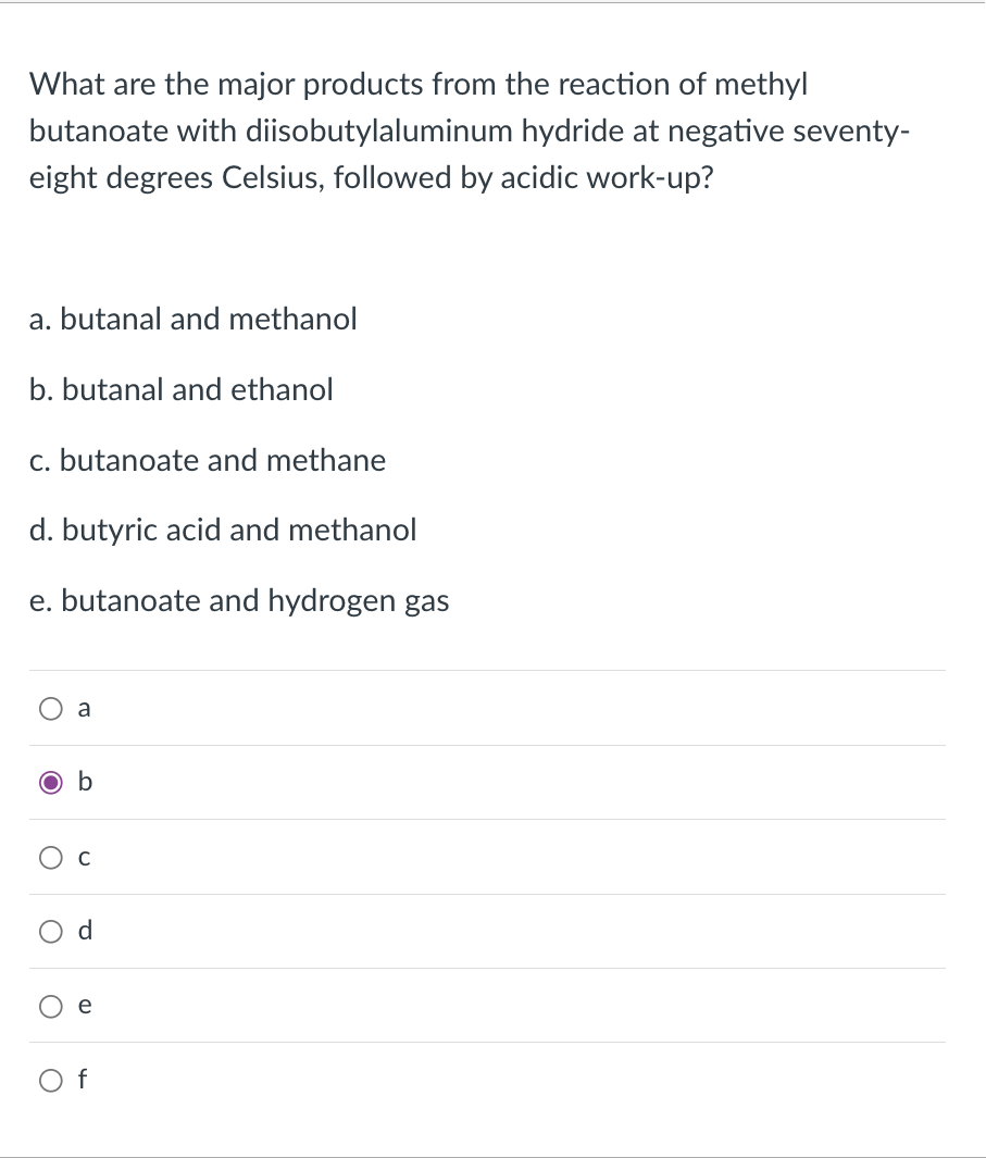 What are the major products from the reaction of methyl
butanoate with diisobutylaluminum hydride at negative seventy-
eight degrees Celsius, followed by acidic work-up?
a. butanal and methanol
b. butanal and ethanol
c. butanoate and methane
d. butyric acid and methanol
e. butanoate and hydrogen gas
a
O b
C
d
e
O f
