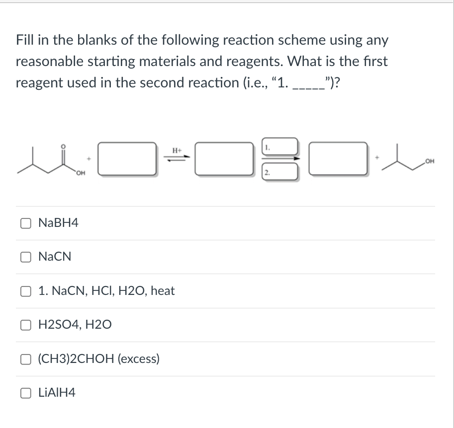 Fill in the blanks of the following reaction scheme using any
reasonable starting materials and reagents. What is the first
reagent used in the second reaction (i.e., "1.
")?
H+
OH
OH
NABH4
NaCN
O 1. NaCN, HCI, H2O, heat
H2SO4, H2O
(СН3)2CHОН (ехcess)
O LIAIH4
