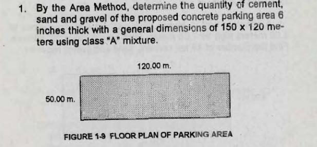 1. By the Area Method, determine the quantity of cement,
sand and gravel of the proposed concrete parking area 6
inches thick with a general dimensions of 150 x 120 me-
ters using class "A" mixture.
120.00 m.
50.00 m.
FIGURE 1-9 FLOOR PLAN OF PARKING AREA
