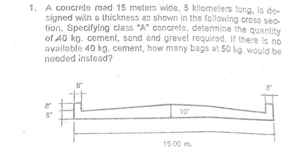 1. A concrete road 15 meters wide, 5 kilometers long, is de-
signed with a thickness as shown in the following cross sec-
tion. Specifying class "A" concrete, determine the quantity
of 40 kg. cement, sand and gravel required. If there is no
available 40 kg. cement, how many bags at 50 kg. would be
needed instead?
8"
8
8"
10
8"
15.00 m.
