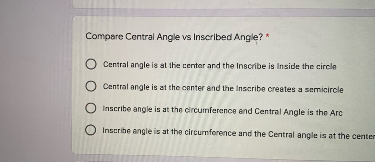 ### Comparing Central Angle vs Inscribed Angle

**Question:** Compare Central Angle vs Inscribed Angle?

**Answer Choices:**
1. Central angle is at the center and the Inscribed is inside the circle.
2. Central angle is at the center and the Inscribed creates a semicircle.
3. Inscribe angle is at the circumference and Central angle is the arc.
4. Inscribe angle is at the circumference and the Central angle is at the center.

*Note: The correct option is the last one: "Inscribe angle is at the circumference and the Central angle is at the center."*

In geometry, understanding the distinctions between a central angle and an inscribed angle within a circle is fundamental. 

- **Central Angle:** This is an angle whose vertex is at the center of the circle and whose sides (rays) pass through two points on the circle, creating an arc.
  
- **Inscribed Angle:** This is an angle formed by two chords in a circle which have a common endpoint. This endpoint forms the vertex of the angle, and the other endpoints of the chords lie on the circumference of the circle.

**Key Differences:**
- **Location:**
  - A central angle's vertex is at the **center** of the circle.
  - An inscribed angle's vertex is on the **circumference** of the circle.
  
- **Relationship to Arc:**
  - A central angle subtends (intercepts) an arc that is proportional to its angle measurement.
  - An inscribed angle subtends (intercepts) an arc that is twice the measure of the angle. 

This foundational knowledge is vital for students studying circles and their properties in geometry.