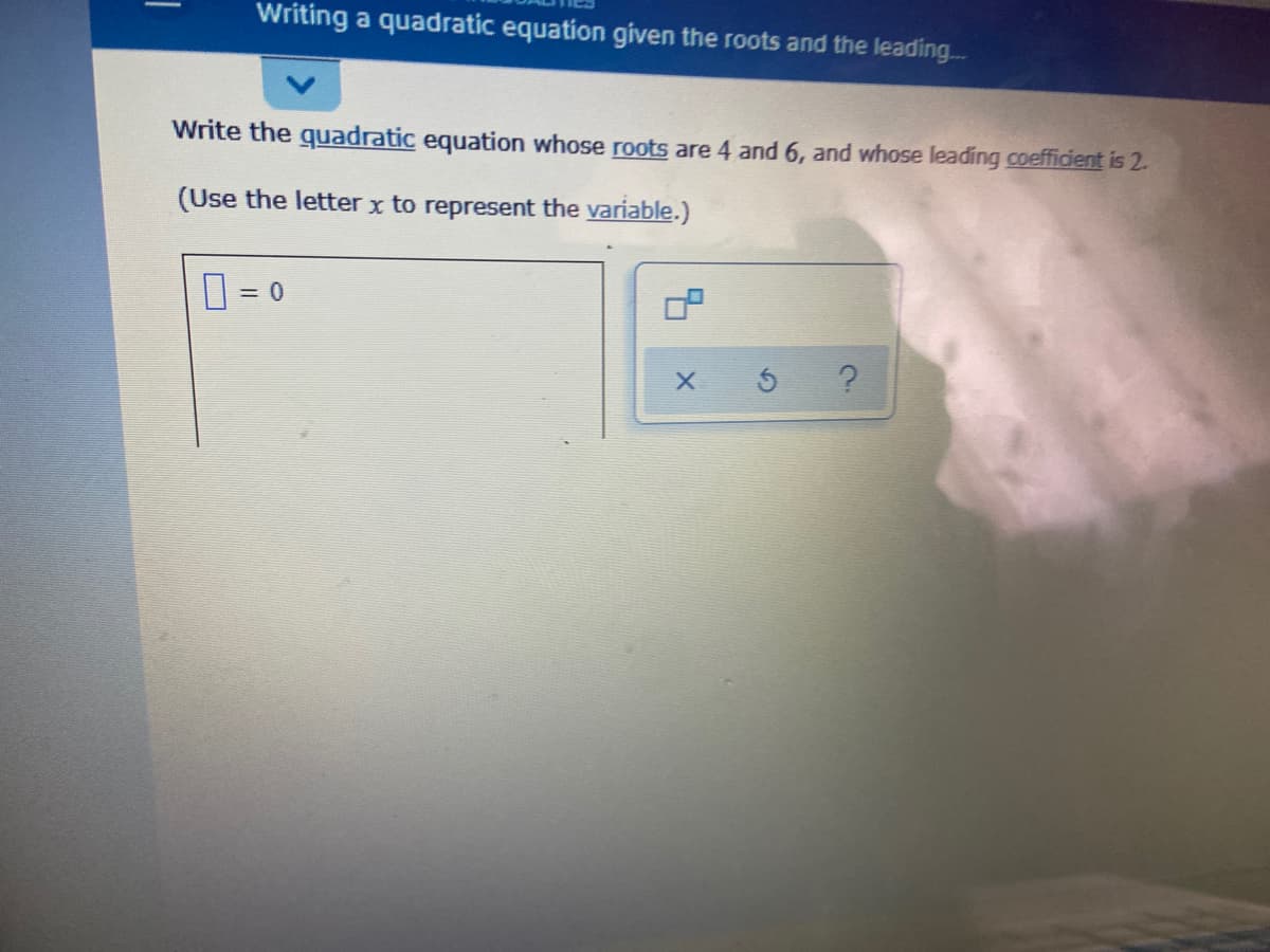 Writing a quadratic equation given the roots and the leading..
Write the quadratic equation whose roots are 4 and 6, and whose leading coefficient is 2.
(Use the letter x to represent the variable.)
=D 0
