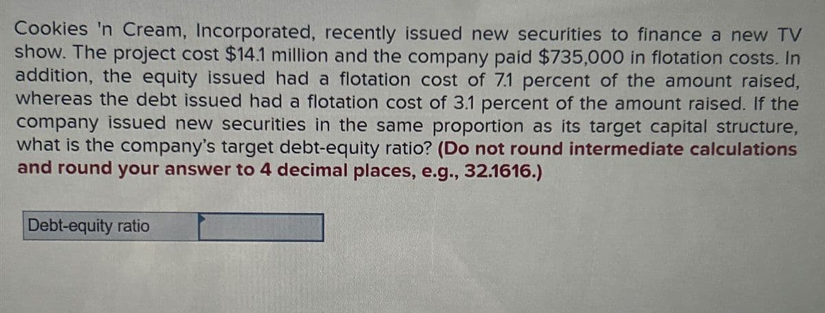 Cookies 'n Cream, Incorporated, recently issued new securities to finance a new TV
show. The project cost $14.1 million and the company paid $735,000 in flotation costs. In
addition, the equity issued had a flotation cost of 7.1 percent of the amount raised,
whereas the debt issued had a flotation cost of 3.1 percent of the amount raised. If the
company issued new securities in the same proportion as its target capital structure,
what is the company's target debt-equity ratio? (Do not round intermediate calculations
and round your answer to 4 decimal places, e.g., 32.1616.)
Debt-equity ratio