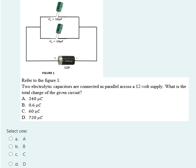 C, - 10µF
C, = 10µF
Oane
12V
FIGURE 1
Refer to the figure 1.
Two electrolytic capacitors are connected in parallel across a 12-volt supply. What is the
total charge of the given circuit?
A. 240 μC
B. 0.6 μC
С. 60 иС
D. 720 µC
Select one:
О а. А
O b. B
О с. С
O d. D
