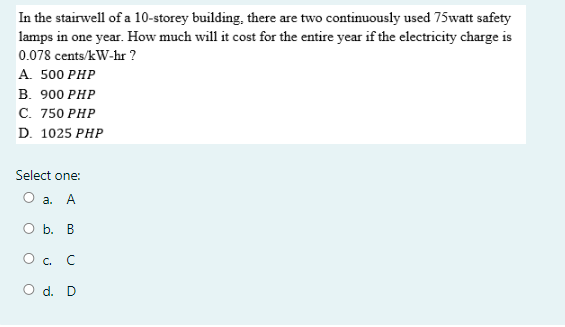 In the stairwell of a 10-storey building, there are two continuously used 75watt safety
lamps in one year. How much will it cost for the entire year if the electricity charge is
0.078 cents/kW-hr ?
A. 500 PHP
B. 900 PHP
C. 750 PHP
D. 1025 PHP
Select one:
О а. А
O b. B
O . C
O d. D
