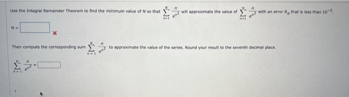 Use the Integral Remainder Theorem to find the minimum value of N so that
N=
Then compute the corresponding sum
n=1
X
n
L
n-1
3-
n
022
will approximate the value of
nel
n
en with an error R, that is less than 10-
02 to approximate the value of the series. Round your result to the seventh decimal place.