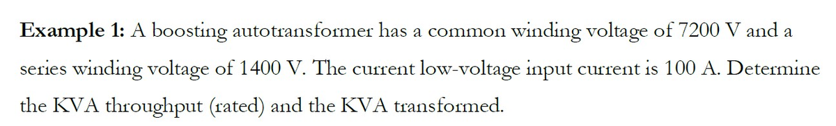 Example 1: A boosting autotransformer has a common winding voltage of 7200 V and a
series winding voltage of 1400 V. The current low-voltage input current is 100 A. Determine
the KVA throughput (rated) and the KVA transformed.