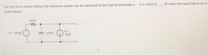 For the circuit shown below, the maximum power can be delivered to the load at terminals a - b is close to
pure resistor.
V₁-100/0
100
ww
-j100 f
1/90
ob
W when the load has to be a