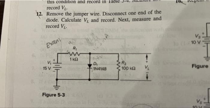 this condition and record in labie 3-4.
record V₁.
12. Remove the jumper wire. Disconnect one end of the
diode. Calculate V, and record. Next, measure and
record VL.
Exam
V₁
7, 15 V
Figure 5-3
R₁
ww
1kQ
AV
D₁
1N4148
R₂
100 ΚΩ V₁
to (110 v
V
Figure
10.36