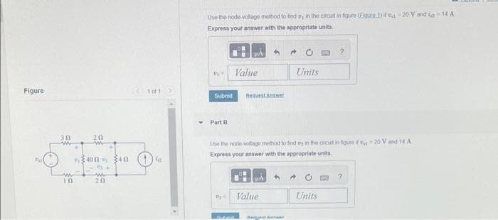 Figure
30
w
10
201
w
400 40
5+
ww
20
1 of 1
la
Use the node-voltage method to find t, in the circut in figure (Figure 1) if -20 V and a 14 A
Express your answer with the appropriate units.
PLS
Part B
PA 4
Submit Request Answer
Value
by
НА
Use the node-voltage method to find ey in the orout in figure if v 20 V and 14 A
Express your answer with the appropriate units
Value
→
A
Units
Units
?
[03
?