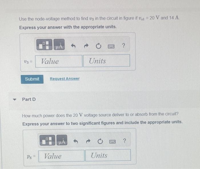 Y
Use the node-voltage method to find us in the circuit in figure if v1 = 20 V and 14 A
Express your answer with the appropriate units.
V3 =
Submit
Part D
HA
Pg=
Value
Request Answer
How much power does the 20 V voltage source deliver to or absorb from the circuit?
Express your answer to two significant figures and include the appropriate units.
HA
Units
Value
SE ?
Units
SPA
?